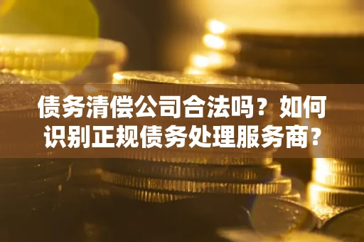 武汉债务清偿公司合法吗？如何识别正规债务处理服务商？