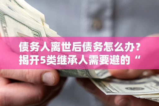 武汉债务人离世后债务怎么办？揭开5类继承人需要避的“坑”