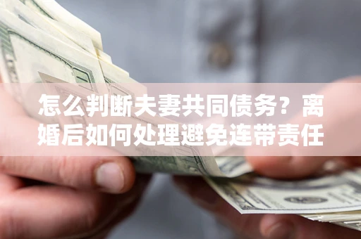 武汉怎么判断夫妻共同债务？离婚后如何处理避免连带责任？